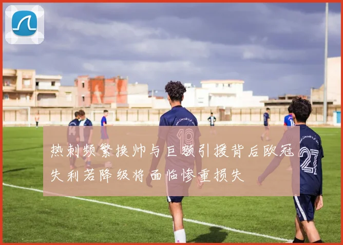 热刺频繁换帅与巨额引援背后欧冠失利若降级将面临惨重损失