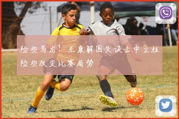 险些乌龙！王康解围失误击中立柱险些改变比赛局势
