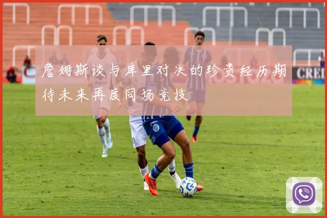 詹姆斯谈与库里对决的珍贵经历期待未来再度同场竞技