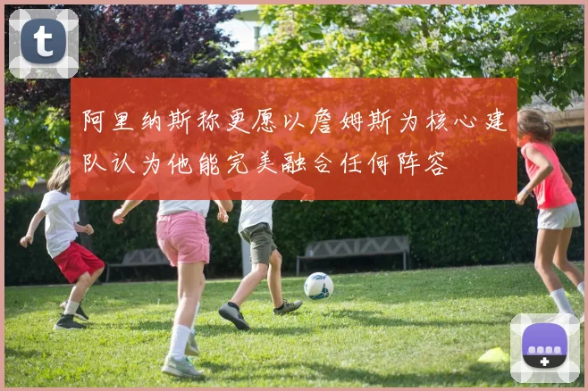 阿里纳斯称更愿以詹姆斯为核心建队认为他能完美融合任何阵容