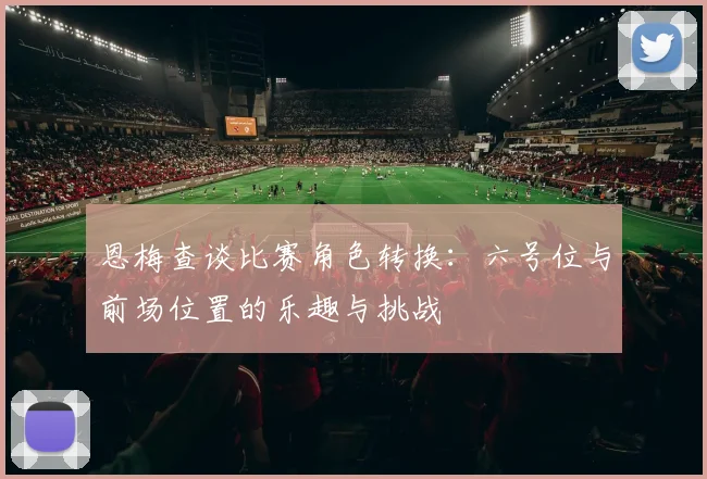 恩梅查谈比赛角色转换：六号位与前场位置的乐趣与挑战