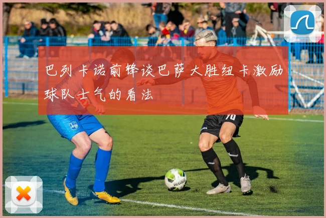 巴列卡诺前锋谈巴萨大胜纽卡激励球队士气的看法