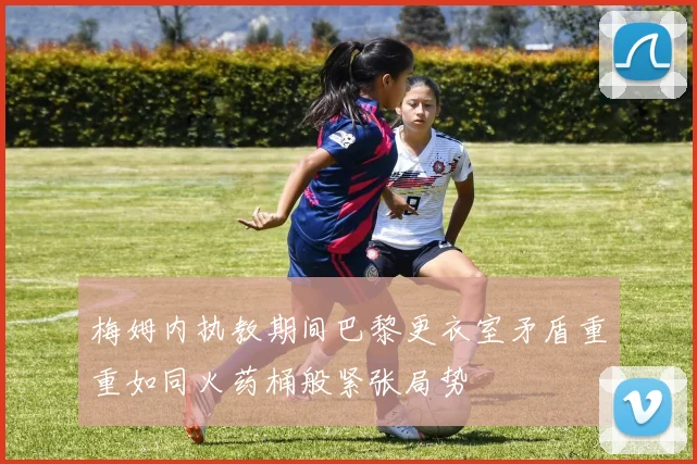 梅姆内执教期间巴黎更衣室矛盾重重如同火药桶般紧张局势