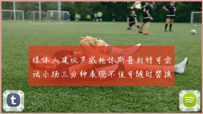 媒体人建议罗威轮休斯普利特可尝试小杨三分钟表现不佳可随时替换