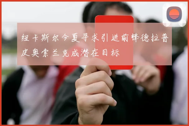 纽卡斯尔今夏寻求引进前锋德拉普皮奥索兰克成潜在目标
